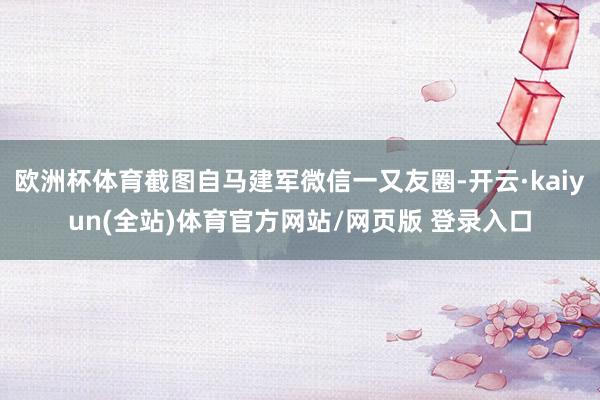 欧洲杯体育截图自马建军微信一又友圈-开云·kaiyun(全站)体育官方网站/网页版 登录入口
