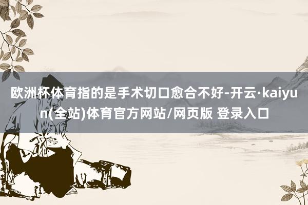 欧洲杯体育指的是手术切口愈合不好-开云·kaiyun(全站)体育官方网站/网页版 登录入口