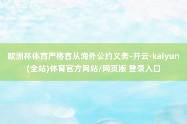欧洲杯体育严格盲从海外公约义务-开云·kaiyun(全站)体育官方网站/网页版 登录入口