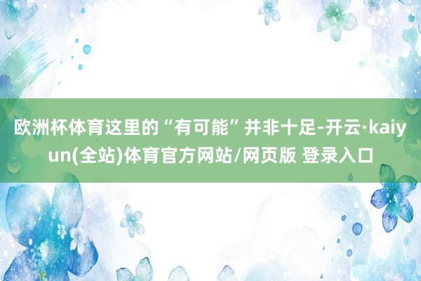 欧洲杯体育这里的“有可能”并非十足-开云·kaiyun(全站)体育官方网站/网页版 登录入口