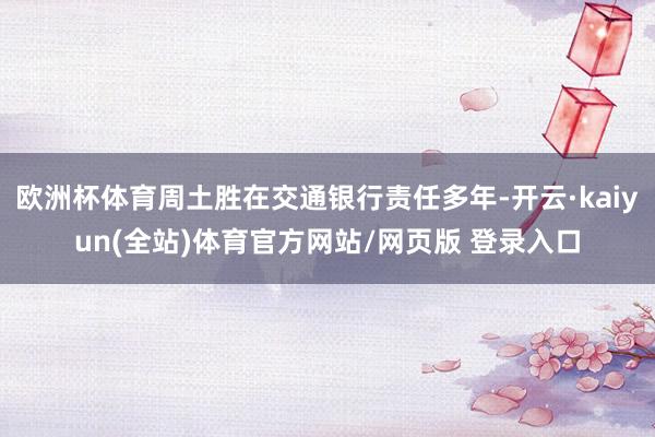 欧洲杯体育周土胜在交通银行责任多年-开云·kaiyun(全站)体育官方网站/网页版 登录入口