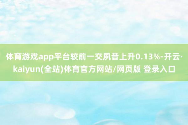 体育游戏app平台较前一交夙昔上升0.13%-开云·kaiyun(全站)体育官方网站/网页版 登录入口