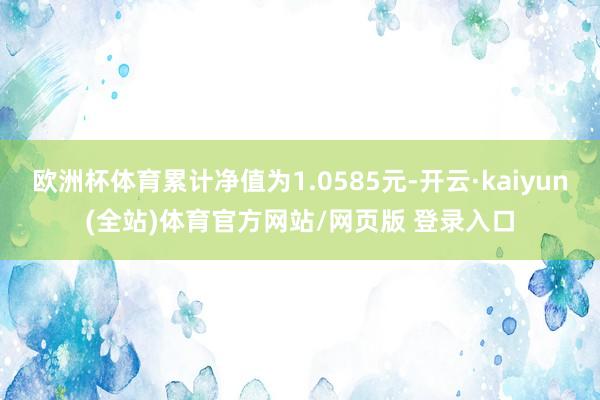 欧洲杯体育累计净值为1.0585元-开云·kaiyun(全站)体育官方网站/网页版 登录入口