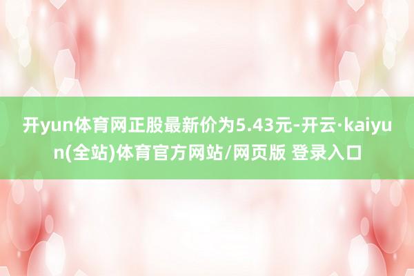 开yun体育网正股最新价为5.43元-开云·kaiyun(全站)体育官方网站/网页版 登录入口