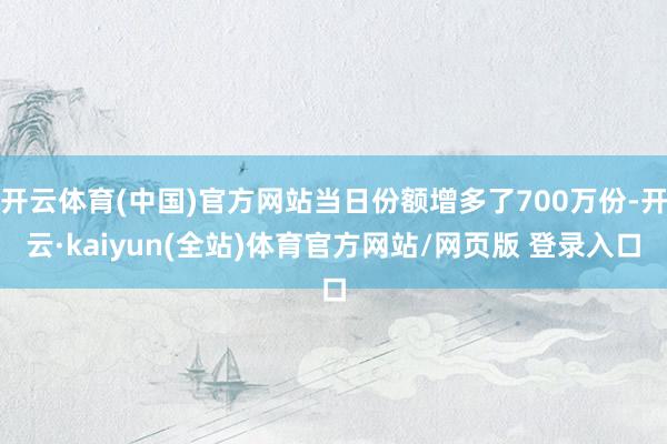 开云体育(中国)官方网站当日份额增多了700万份-开云·kaiyun(全站)体育官方网站/网页版 登录入口