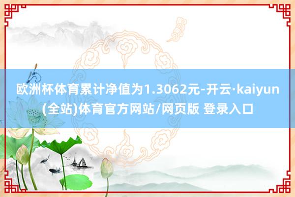 欧洲杯体育累计净值为1.3062元-开云·kaiyun(全站)体育官方网站/网页版 登录入口