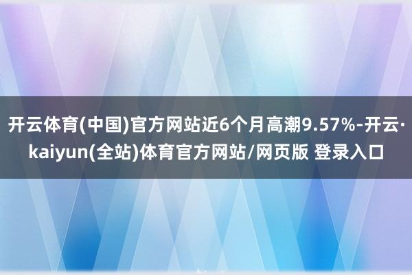 开云体育(中国)官方网站近6个月高潮9.57%-开云·kaiyun(全站)体育官方网站/网页版 登录入口
