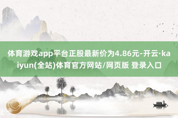 体育游戏app平台正股最新价为4.86元-开云·kaiyun(全站)体育官方网站/网页版 登录入口