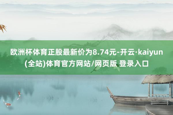 欧洲杯体育正股最新价为8.74元-开云·kaiyun(全站)体育官方网站/网页版 登录入口