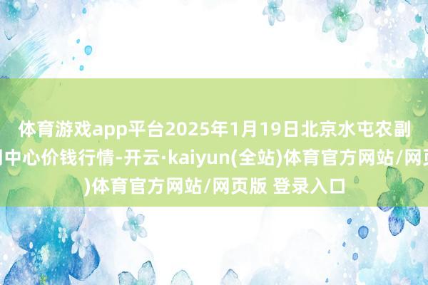 体育游戏app平台2025年1月19日北京水屯农副居品批发阛阓中心价钱行情-开云·kaiyun(全站)体育官方网站/网页版 登录入口