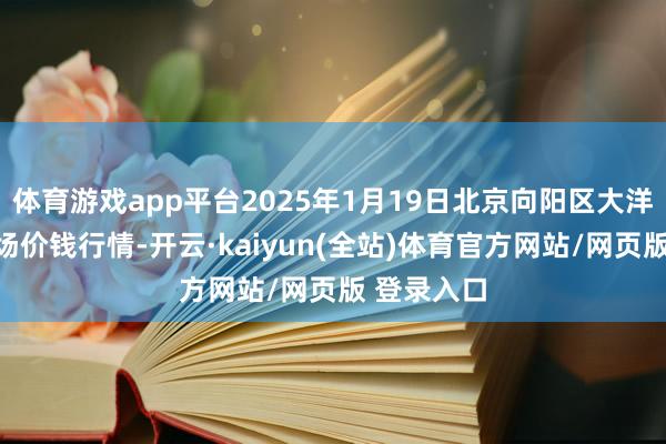 体育游戏app平台2025年1月19日北京向阳区大洋路详细商场价钱行情-开云·kaiyun(全站)体育官方网站/网页版 登录入口