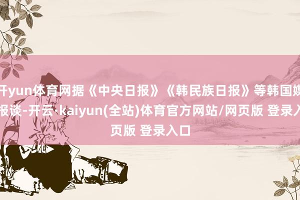 开yun体育网据《中央日报》《韩民族日报》等韩国媒体报谈-开云·kaiyun(全站)体育官方网站/网页版 登录入口