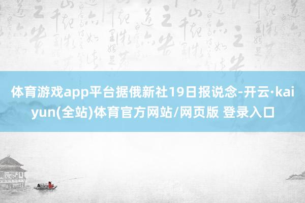 体育游戏app平台据俄新社19日报说念-开云·kaiyun(全站)体育官方网站/网页版 登录入口