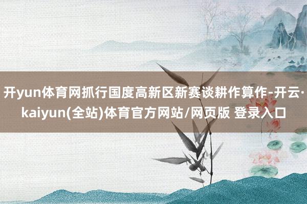 开yun体育网抓行国度高新区新赛谈耕作算作-开云·kaiyun(全站)体育官方网站/网页版 登录入口