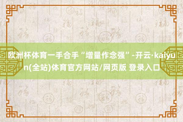 欧洲杯体育一手合手“增量作念强”-开云·kaiyun(全站)体育官方网站/网页版 登录入口