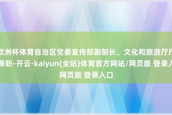 欧洲杯体育自治区党委宣传部副部长、文化和旅游厅厅长等职-开云·kaiyun(全站)体育官方网站/网页版 登录入口