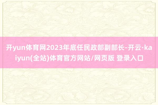 开yun体育网2023年底任民政部副部长-开云·kaiyun(全站)体育官方网站/网页版 登录入口