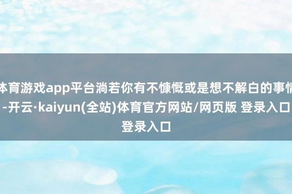 体育游戏app平台淌若你有不慷慨或是想不解白的事情-开云·kaiyun(全站)体育官方网站/网页版 登录入口
