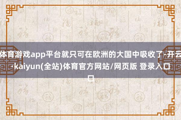 体育游戏app平台就只可在欧洲的大国中吸收了-开云·kaiyun(全站)体育官方网站/网页版 登录入口