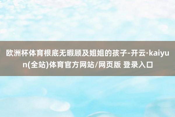 欧洲杯体育根底无暇顾及姐姐的孩子-开云·kaiyun(全站)体育官方网站/网页版 登录入口