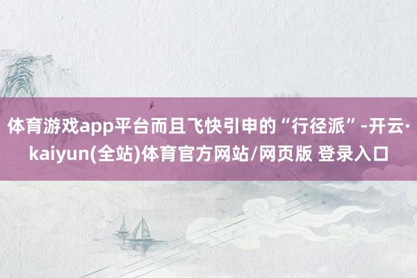 体育游戏app平台而且飞快引申的“行径派”-开云·kaiyun(全站)体育官方网站/网页版 登录入口