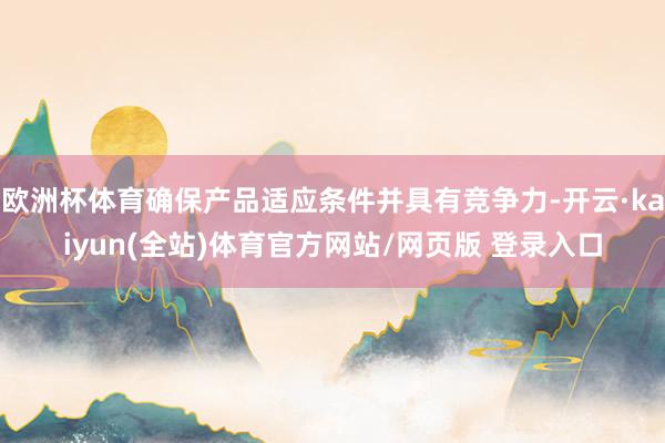 欧洲杯体育确保产品适应条件并具有竞争力-开云·kaiyun(全站)体育官方网站/网页版 登录入口