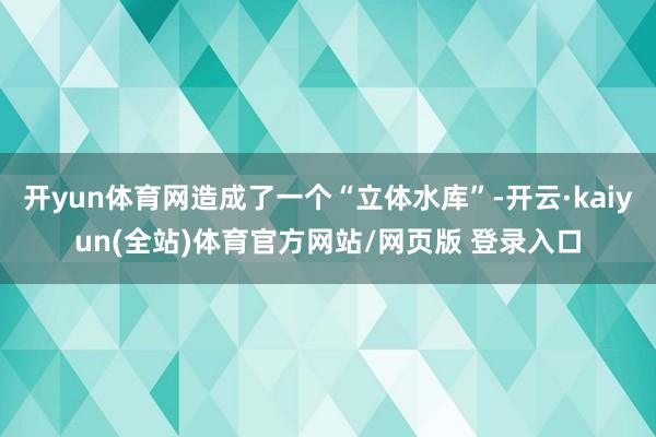 开yun体育网造成了一个“立体水库”-开云·kaiyun(全站)体育官方网站/网页版 登录入口