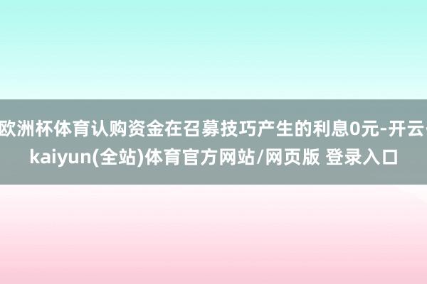 欧洲杯体育认购资金在召募技巧产生的利息0元-开云·kaiyun(全站)体育官方网站/网页版 登录入口
