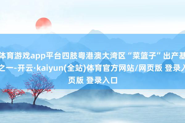 体育游戏app平台四肢粤港澳大湾区“菜篮子”出产基地之一-开云·kaiyun(全站)体育官方网站/网页版 登录入口