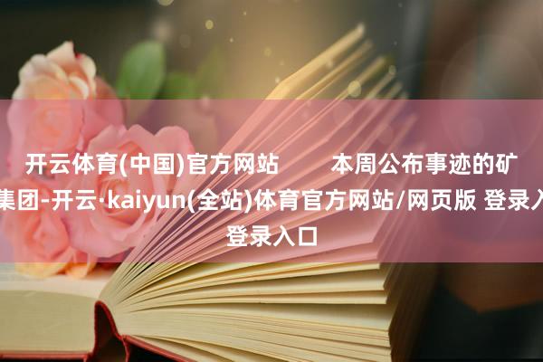 开云体育(中国)官方网站        本周公布事迹的矿业集团-开云·kaiyun(全站)体育官方网站/网页版 登录入口