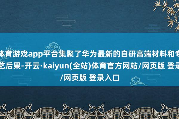 体育游戏app平台集聚了华为最新的自研高端材料和专利手艺后果-开云·kaiyun(全站)体育官方网站/网页版 登录入口