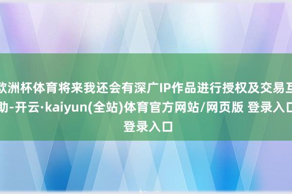 欧洲杯体育将来我还会有深广IP作品进行授权及交易互助-开云·kaiyun(全站)体育官方网站/网页版 登录入口