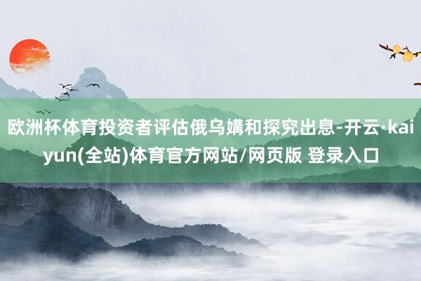 欧洲杯体育投资者评估俄乌媾和探究出息-开云·kaiyun(全站)体育官方网站/网页版 登录入口