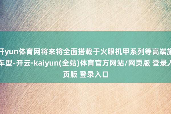 开yun体育网将来将全面搭载于火眼机甲系列等高端旗舰车型-开云·kaiyun(全站)体育官方网站/网页版 登录入口