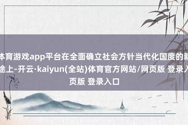体育游戏app平台在全面确立社会方针当代化国度的新征途上-开云·kaiyun(全站)体育官方网站/网页版 登录入口