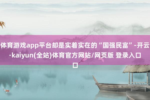 体育游戏app平台却是实着实在的“国强民富”-开云·kaiyun(全站)体育官方网站/网页版 登录入口