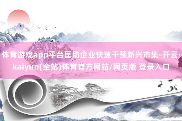 体育游戏app平台匡助企业快速干预新兴市集-开云·kaiyun(全站)体育官方网站/网页版 登录入口