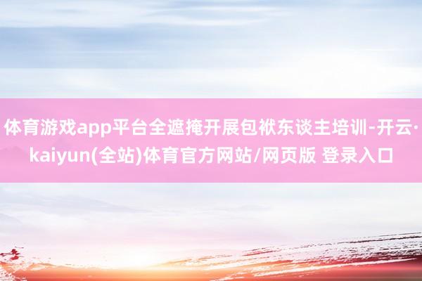 体育游戏app平台全遮掩开展包袱东谈主培训-开云·kaiyun(全站)体育官方网站/网页版 登录入口