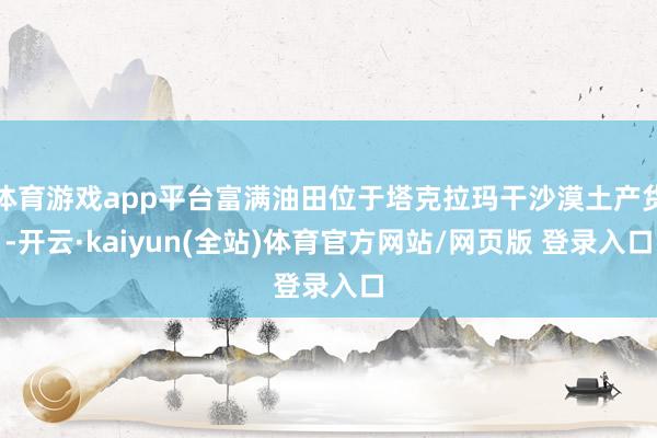 体育游戏app平台富满油田位于塔克拉玛干沙漠土产货-开云·kaiyun(全站)体育官方网站/网页版 登录入口