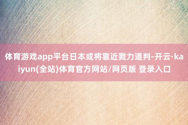 体育游戏app平台日本或将靠近戮力道判-开云·kaiyun(全站)体育官方网站/网页版 登录入口