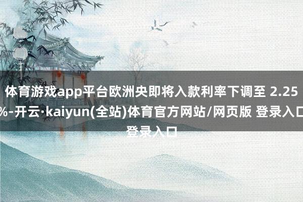 体育游戏app平台欧洲央即将入款利率下调至 2.25%-开云·kaiyun(全站)体育官方网站/网页版 登录入口