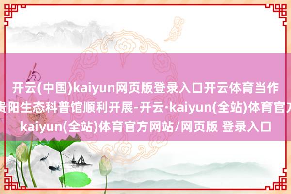 开云(中国)kaiyun网页版登录入口开云体育当作看护地球”主题当作在贵阳生态科普馆顺利开展-开云·kaiyun(全站)体育官方网站/网页版 登录入口
