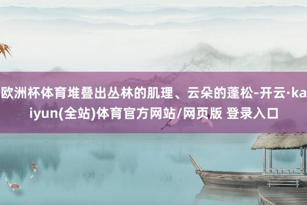 欧洲杯体育堆叠出丛林的肌理、云朵的蓬松-开云·kaiyun(全站)体育官方网站/网页版 登录入口