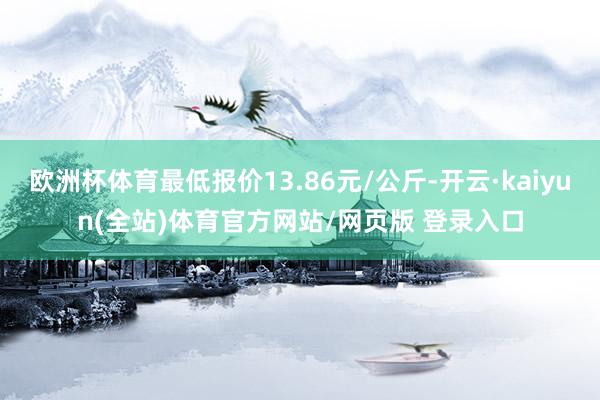 欧洲杯体育最低报价13.86元/公斤-开云·kaiyun(全站)体育官方网站/网页版 登录入口
