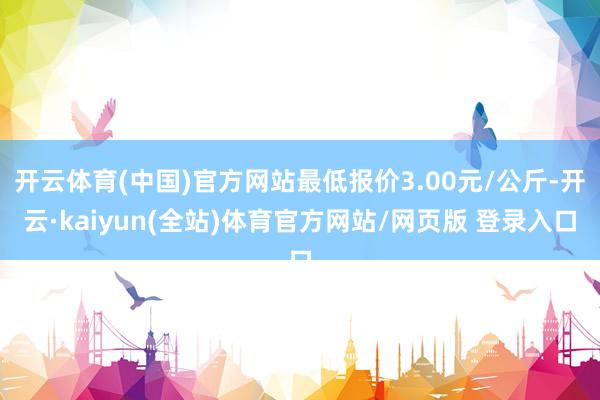 开云体育(中国)官方网站最低报价3.00元/公斤-开云·kaiyun(全站)体育官方网站/网页版 登录入口