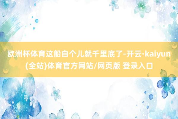 欧洲杯体育这船自个儿就千里底了-开云·kaiyun(全站)体育官方网站/网页版 登录入口