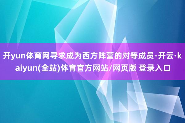 开yun体育网寻求成为西方阵营的对等成员-开云·kaiyun(全站)体育官方网站/网页版 登录入口