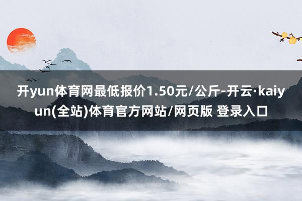 开yun体育网最低报价1.50元/公斤-开云·kaiyun(全站)体育官方网站/网页版 登录入口