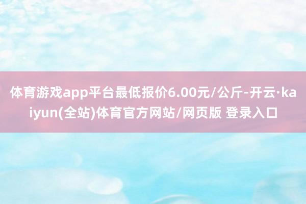 体育游戏app平台最低报价6.00元/公斤-开云·kaiyun(全站)体育官方网站/网页版 登录入口