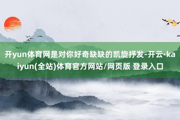 开yun体育网是对你好奇缺缺的凯旋抒发-开云·kaiyun(全站)体育官方网站/网页版 登录入口